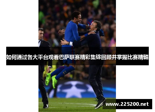 如何通过各大平台观看巴萨联赛精彩集锦回顾并掌握比赛精髓
