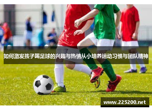 如何激发孩子踢足球的兴趣与热情从小培养运动习惯与团队精神