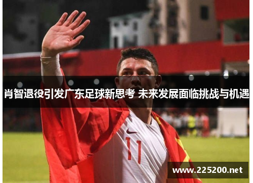 肖智退役引发广东足球新思考 未来发展面临挑战与机遇