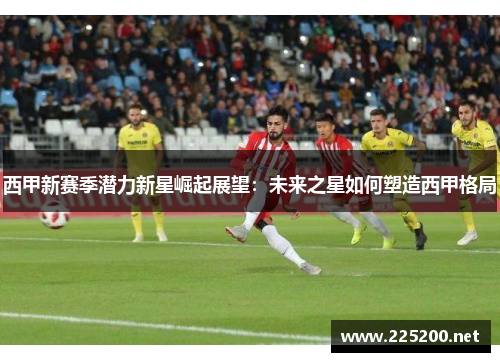 西甲新赛季潜力新星崛起展望：未来之星如何塑造西甲格局
