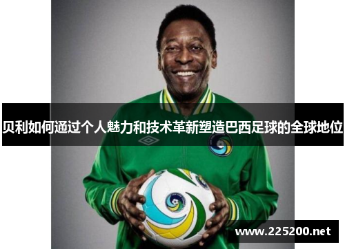 贝利如何通过个人魅力和技术革新塑造巴西足球的全球地位